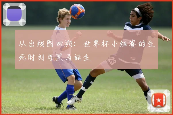 从出线图回溯:世界杯小组赛的生死时刻与黑马诞生