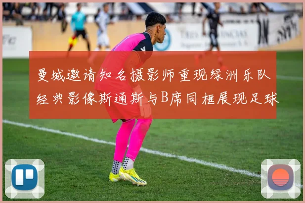 曼城邀请知名摄影师重现绿洲乐队经典影像斯通斯与B席同框展现足球魅力