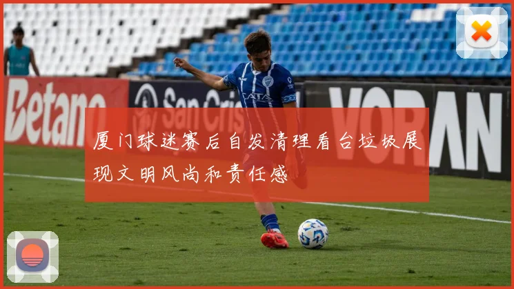 厦门球迷赛后自发清理看台垃圾展现文明风尚和责任感
