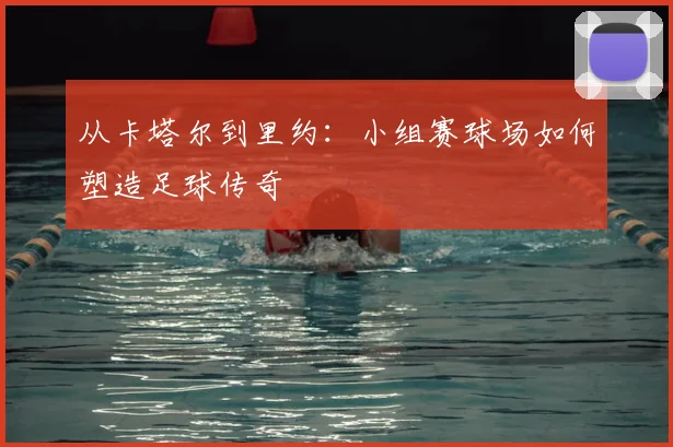 从卡塔尔到里约：小组赛球场如何塑造足球传奇