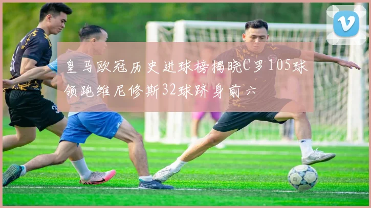 皇马欧冠历史进球榜揭晓C罗105球领跑维尼修斯32球跻身前六