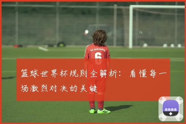 篮球世界杯规则全解析：看懂每一场激烈对决的关键