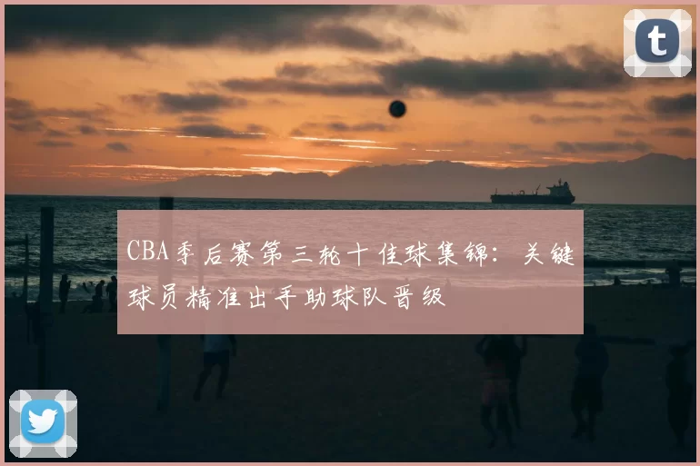 CBA季后赛第三轮十佳球集锦：关键球员精准出手助球队晋级