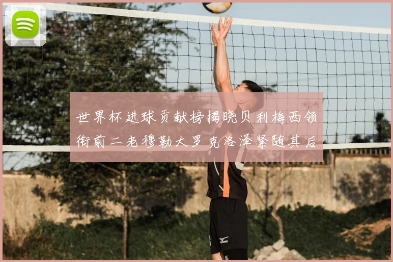 世界杯进球贡献榜揭晓贝利梅西领衔前二老穆勒大罗克洛泽紧随其后