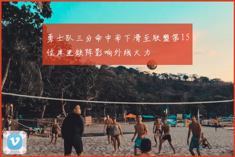 勇士队三分命中率下滑至联盟第15位库里缺阵影响外线火力