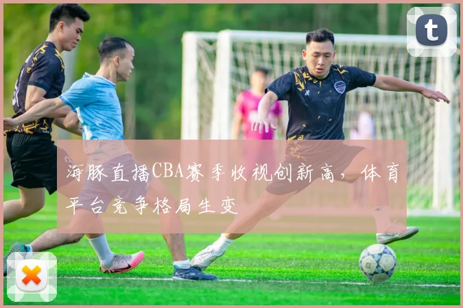 海豚直播CBA赛季收视创新高，体育平台竞争格局生变