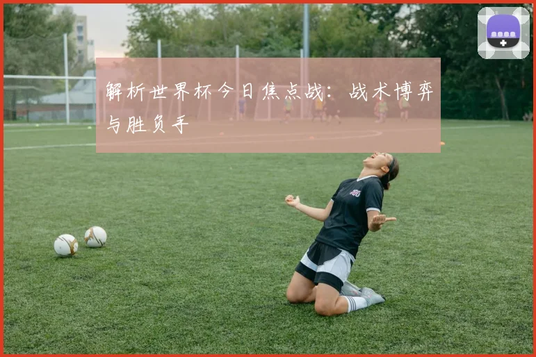 解析世界杯今日焦点战：战术博弈与胜负手