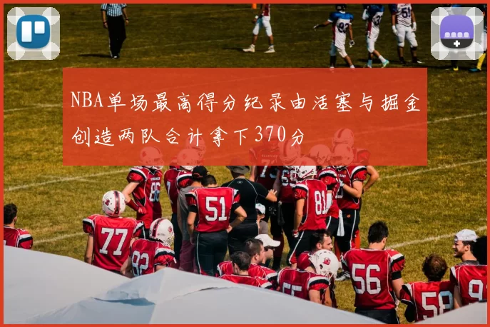 NBA单场最高得分纪录由活塞与掘金创造两队合计拿下370分