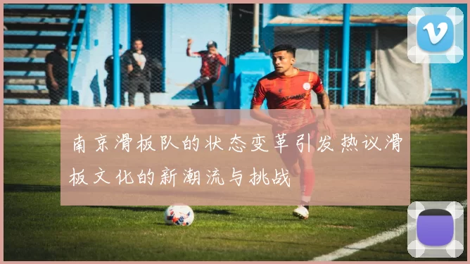 南京滑板队的状态变革引发热议滑板文化的新潮流与挑战