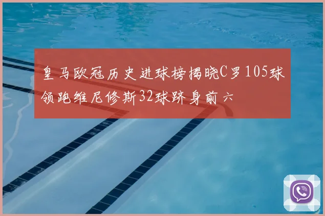 皇马欧冠历史进球榜揭晓C罗105球领跑维尼修斯32球跻身前六