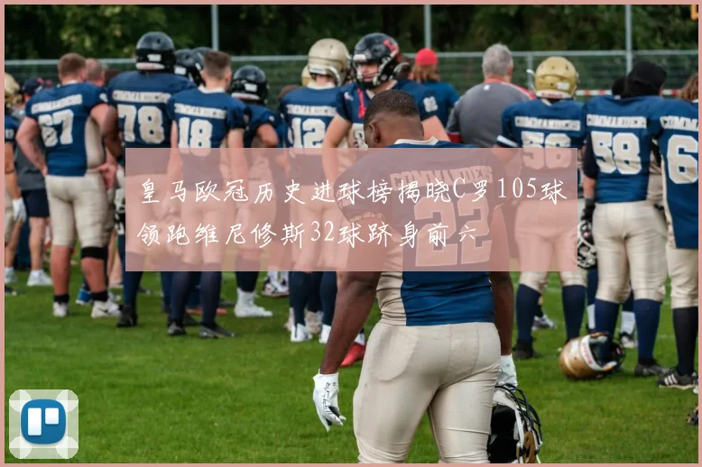 皇马欧冠历史进球榜揭晓C罗105球领跑维尼修斯32球跻身前六
