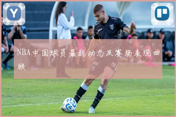 NBA中国球员最新动态及赛场表现回顾