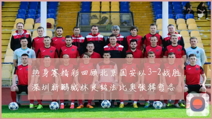 热身赛精彩回顾北京国安以3-2战胜深圳新鹏城林良铭法比奥张稀哲各入一球