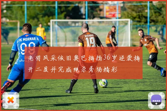 老将风采依旧奥巴梅扬36岁逆袭梅开二度并完成绝杀秀场精彩