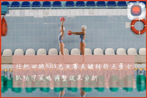 任然回顾NBA总决赛关键转折点勇士队防守策略调整效果分析