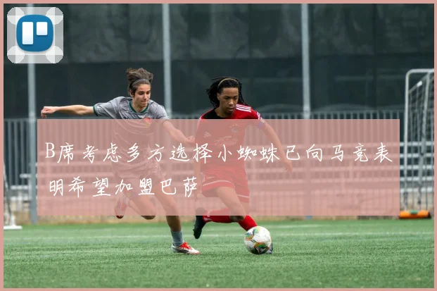 B席考虑多方选择小蜘蛛已向马竞表明希望加盟巴萨