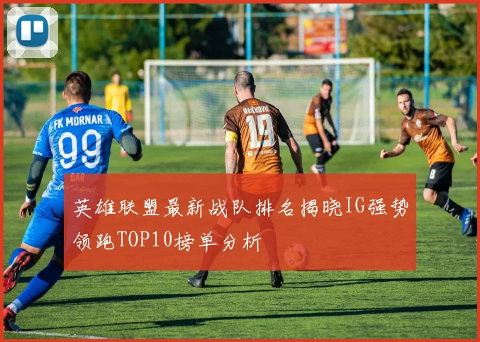 英雄联盟最新战队排名揭晓IG强势领跑TOP10榜单分析