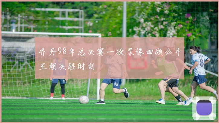 乔丹98年总决赛一投录像回顾公牛王朝决胜时刻