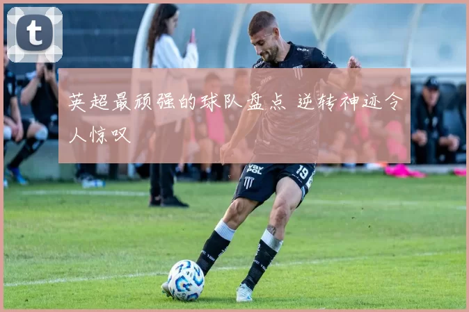 英超最顽强的球队盘点 逆转神迹令人惊叹