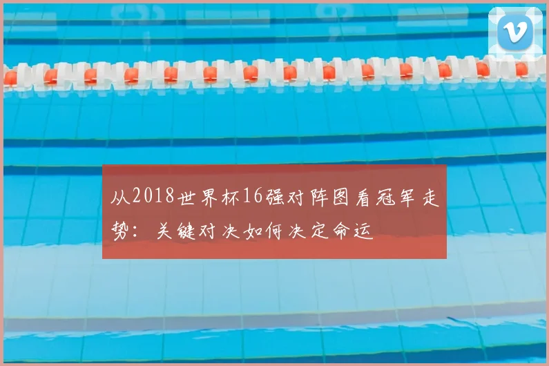 从2018世界杯16强对阵图看冠军走势:关键对决如何决定命运