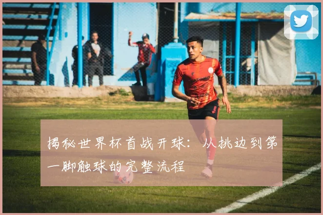 揭秘世界杯首战开球：从挑边到第一脚触球的完整流程