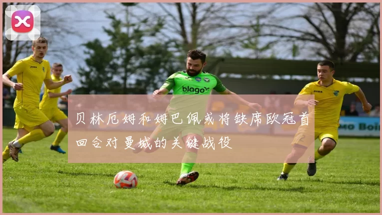 贝林厄姆和姆巴佩或将缺席欧冠首回合对曼城的关键战役