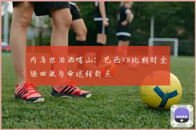内马尔泪洒喀山：巴西vs比利时全场回放与命运转折点