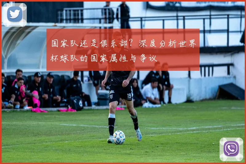 国家队还是俱乐部？深度分析世界杯球队的国家属性与争议