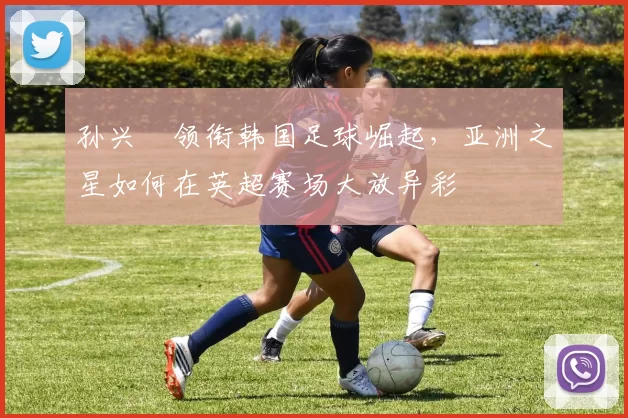 孙兴慜领衔韩国足球崛起，亚洲之星如何在英超赛场大放异彩