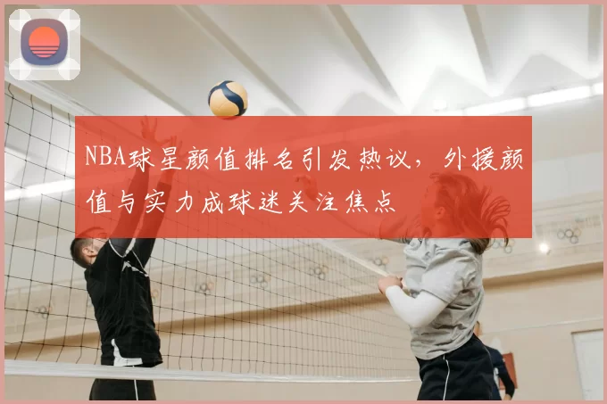 NBA球星颜值排名引发热议，外援颜值与实力成球迷关注焦点