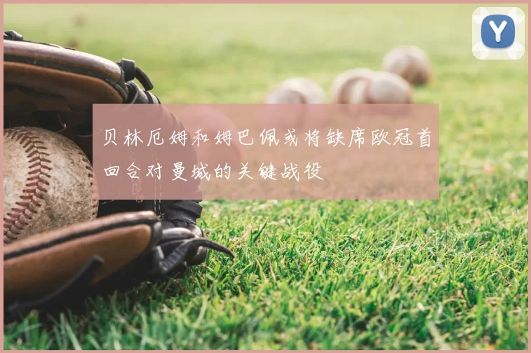 贝林厄姆和姆巴佩或将缺席欧冠首回合对曼城的关键战役