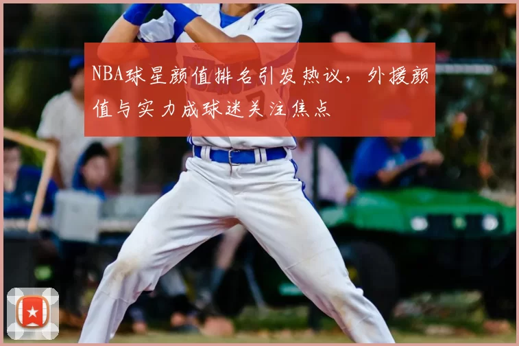 NBA球星颜值排名引发热议，外援颜值与实力成球迷关注焦点