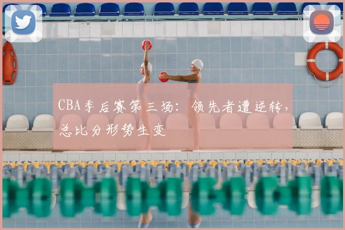 CBA季后赛第三场：领先者遭逆转，总比分形势生变