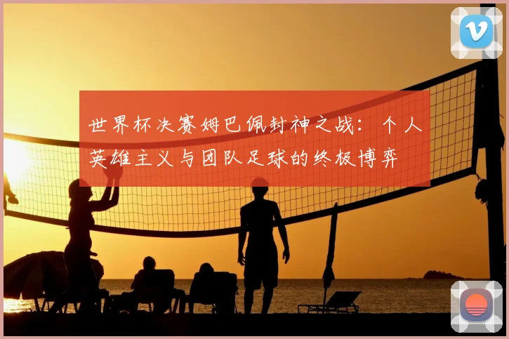 世界杯决赛姆巴佩封神之战：个人英雄主义与团队足球的终极博弈