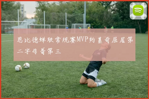 恩比德蝉联常规赛MVP约基奇屈居第二字母哥第三