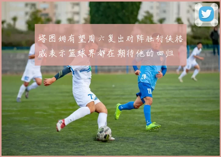 塔图姆有望周六复出对阵独行侠格威表示篮球界都在期待他的回归