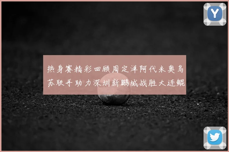 热身赛精彩回顾周定洋阿代米奥乌苏联手助力深圳新鹏城战胜大连鲲城