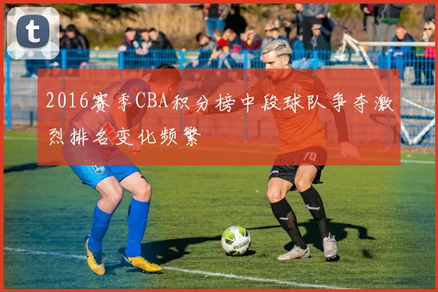 2016赛季CBA积分榜中段球队争夺激烈排名变化频繁