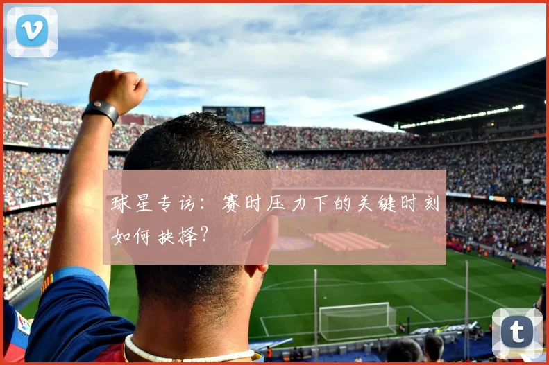 球星专访：赛时压力下的关键时刻如何抉择？