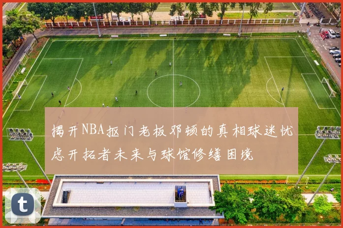 揭开NBA抠门老板邓顿的真相球迷忧虑开拓者未来与球馆修缮困境