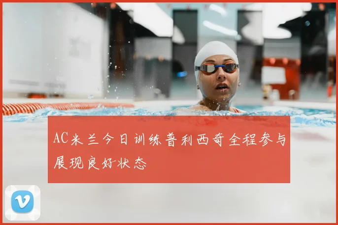 AC米兰今日训练普利西奇全程参与展现良好状态
