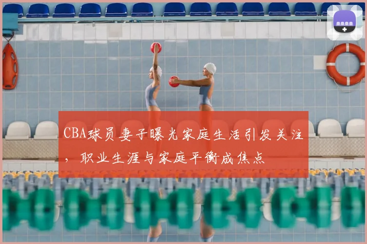 CBA球员妻子曝光家庭生活引发关注,职业生涯与家庭平衡成焦点