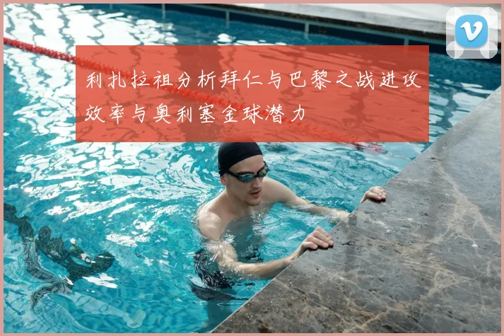 利扎拉祖分析拜仁与巴黎之战进攻效率与奥利塞金球潜力