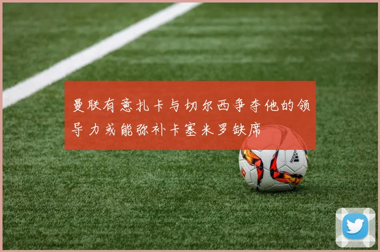 曼联有意扎卡与切尔西争夺他的领导力或能弥补卡塞米罗缺席