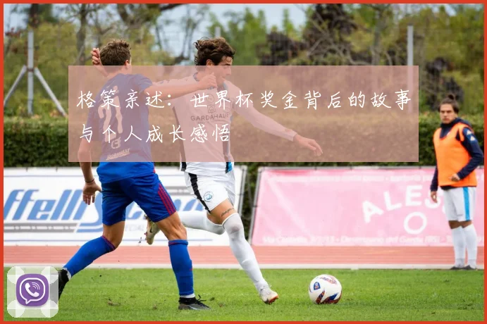 格策亲述：世界杯奖金背后的故事与个人成长感悟