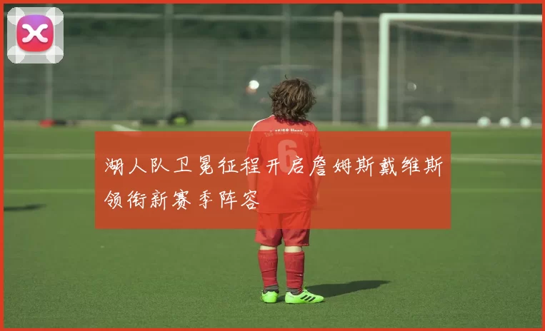 湖人队卫冕征程开启詹姆斯戴维斯领衔新赛季阵容