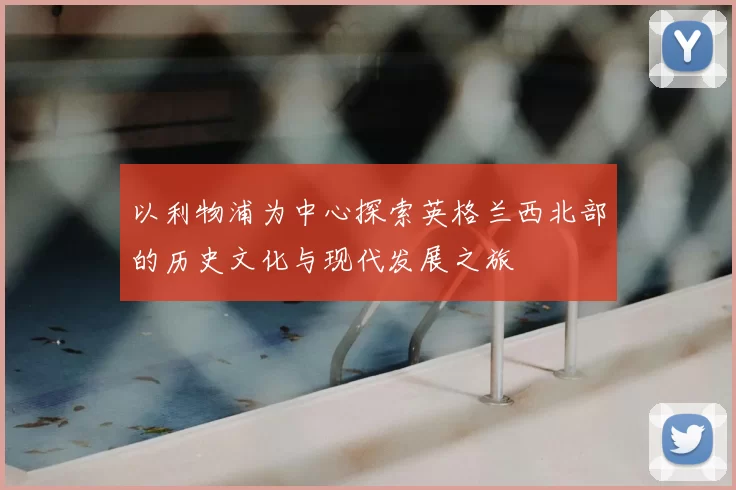 以利物浦为中心探索英格兰西北部的历史文化与现代发展之旅