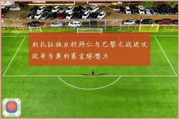 利扎拉祖分析拜仁与巴黎之战进攻效率与奥利塞金球潜力