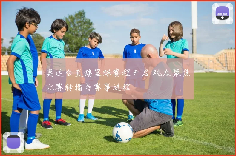 奥运会直播篮球赛程开启 观众聚焦比赛转播与赛事进程