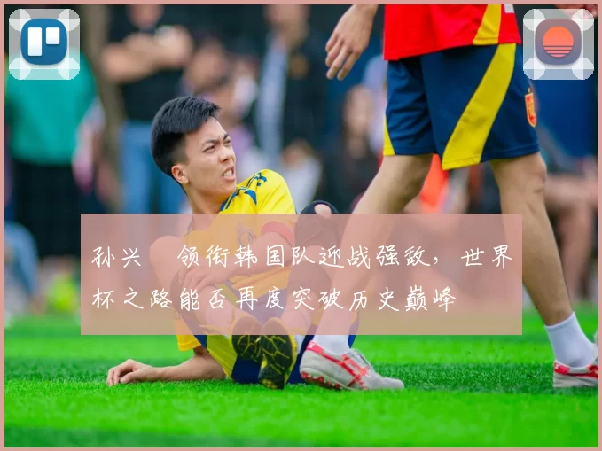 孙兴慜领衔韩国队迎战强敌，世界杯之路能否再度突破历史巅峰